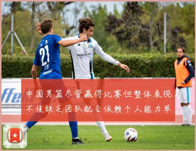 中国男篮尽管赢得比赛但整体表现不佳缺乏团队配合依赖个人能力单打成效有限